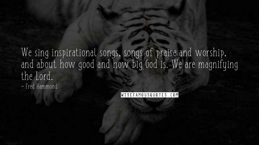 Fred Hammond Quotes: We sing inspirational songs, songs of praise and worship, and about how good and how big God is. We are magnifying the Lord.