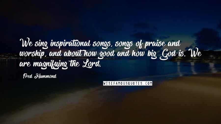 Fred Hammond Quotes: We sing inspirational songs, songs of praise and worship, and about how good and how big God is. We are magnifying the Lord.