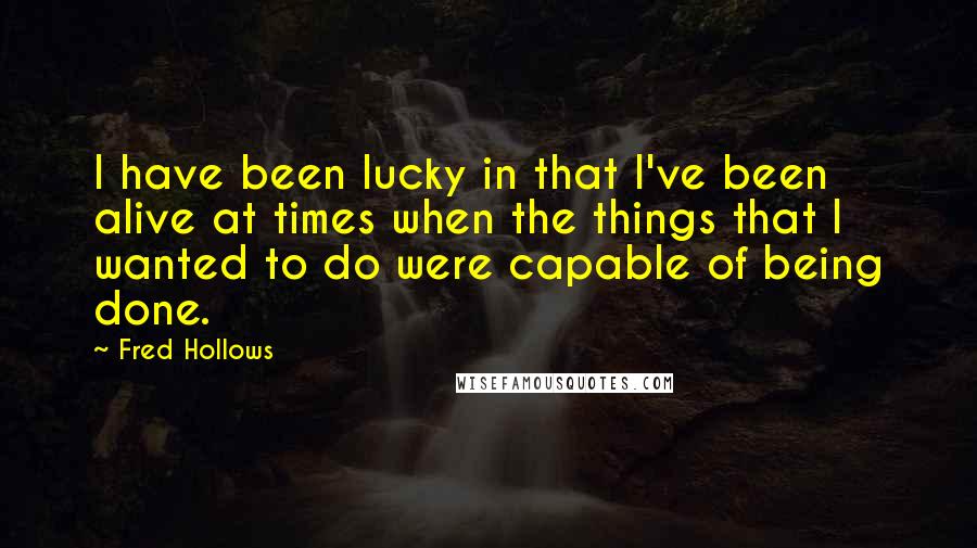 Fred Hollows Quotes: I have been lucky in that I've been alive at times when the things that I wanted to do were capable of being done.
