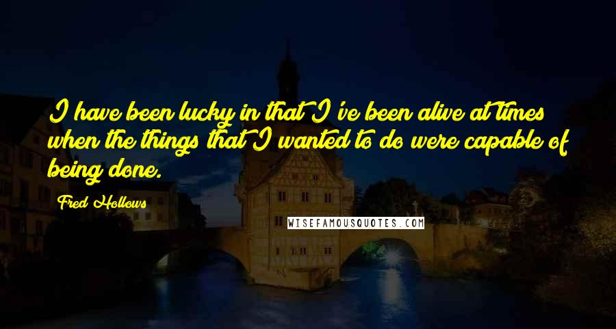 Fred Hollows Quotes: I have been lucky in that I've been alive at times when the things that I wanted to do were capable of being done.