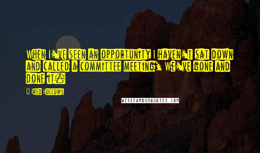 Fred Hollows Quotes: When I've seen an opportunity I haven't sat down and called a committee meeting, We've gone and done it.