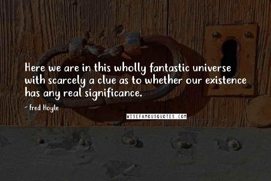 Fred Hoyle Quotes: Here we are in this wholly fantastic universe with scarcely a clue as to whether our existence has any real significance.