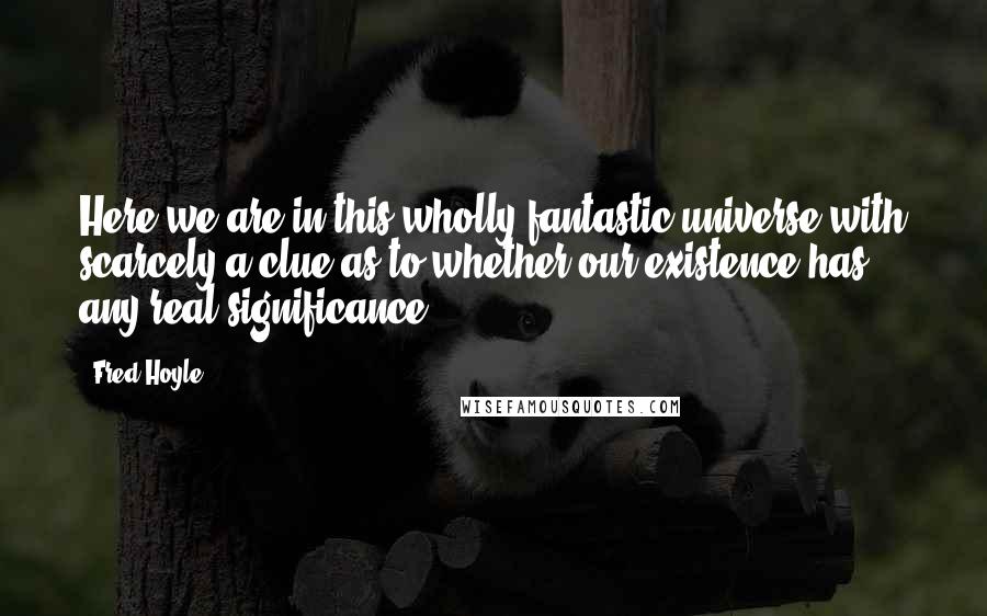 Fred Hoyle Quotes: Here we are in this wholly fantastic universe with scarcely a clue as to whether our existence has any real significance.