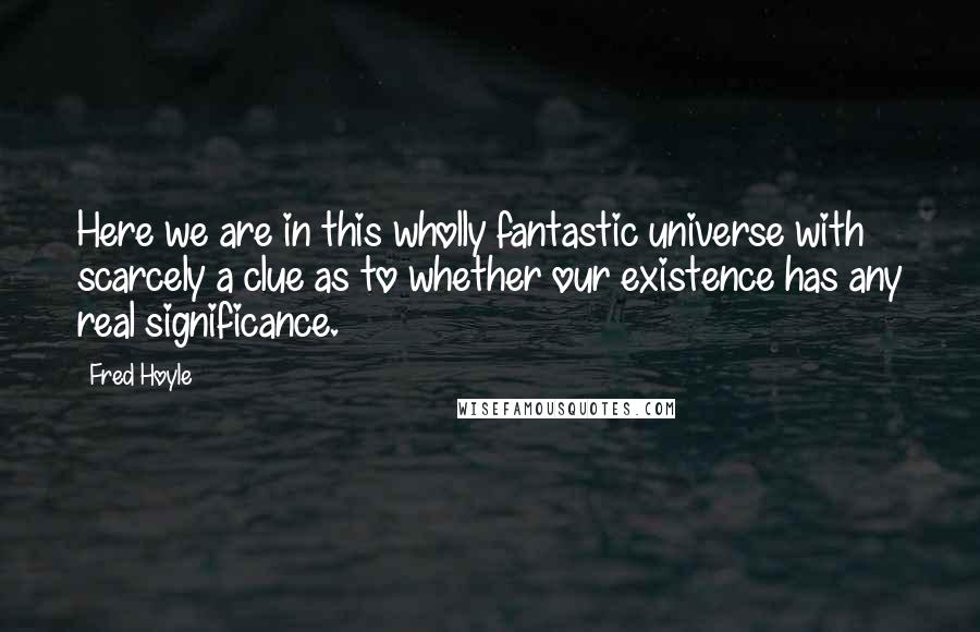 Fred Hoyle Quotes: Here we are in this wholly fantastic universe with scarcely a clue as to whether our existence has any real significance.