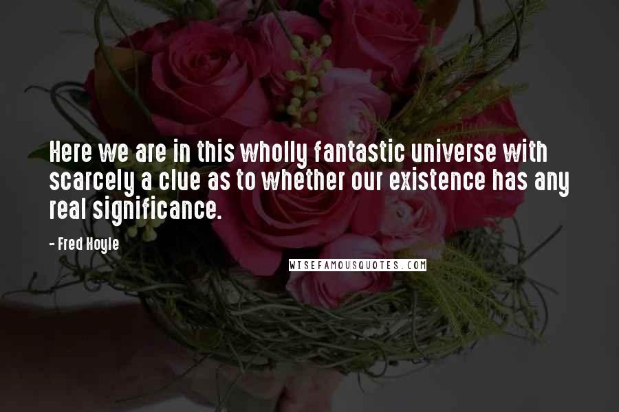 Fred Hoyle Quotes: Here we are in this wholly fantastic universe with scarcely a clue as to whether our existence has any real significance.