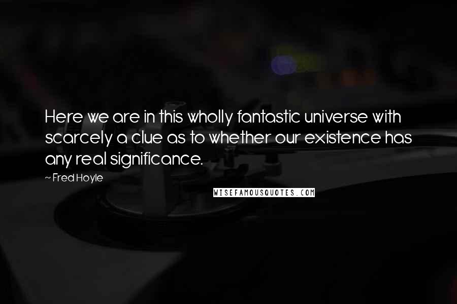 Fred Hoyle Quotes: Here we are in this wholly fantastic universe with scarcely a clue as to whether our existence has any real significance.