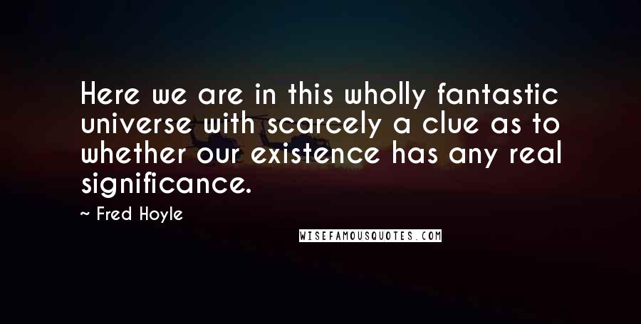 Fred Hoyle Quotes: Here we are in this wholly fantastic universe with scarcely a clue as to whether our existence has any real significance.