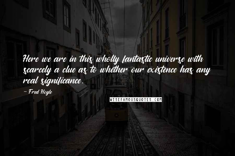 Fred Hoyle Quotes: Here we are in this wholly fantastic universe with scarcely a clue as to whether our existence has any real significance.