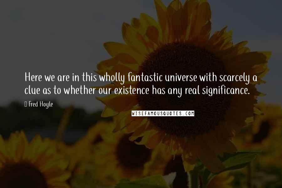 Fred Hoyle Quotes: Here we are in this wholly fantastic universe with scarcely a clue as to whether our existence has any real significance.