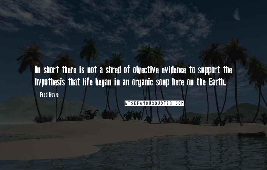 Fred Hoyle Quotes: In short there is not a shred of objective evidence to support the hypothesis that life began in an organic soup here on the Earth.