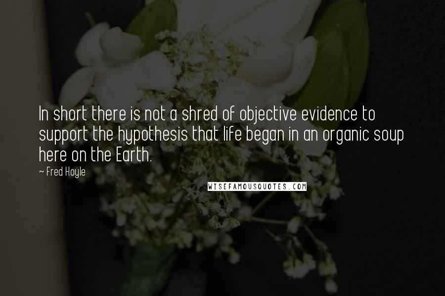 Fred Hoyle Quotes: In short there is not a shred of objective evidence to support the hypothesis that life began in an organic soup here on the Earth.