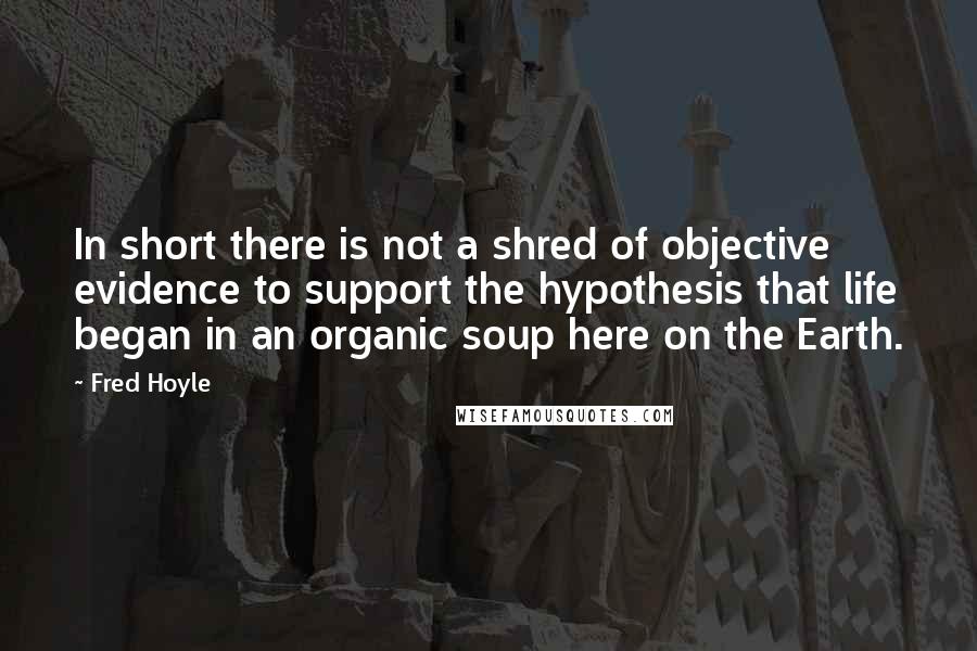 Fred Hoyle Quotes: In short there is not a shred of objective evidence to support the hypothesis that life began in an organic soup here on the Earth.