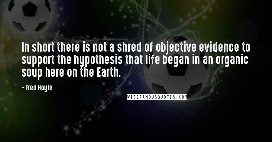 Fred Hoyle Quotes: In short there is not a shred of objective evidence to support the hypothesis that life began in an organic soup here on the Earth.