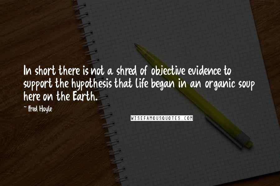 Fred Hoyle Quotes: In short there is not a shred of objective evidence to support the hypothesis that life began in an organic soup here on the Earth.