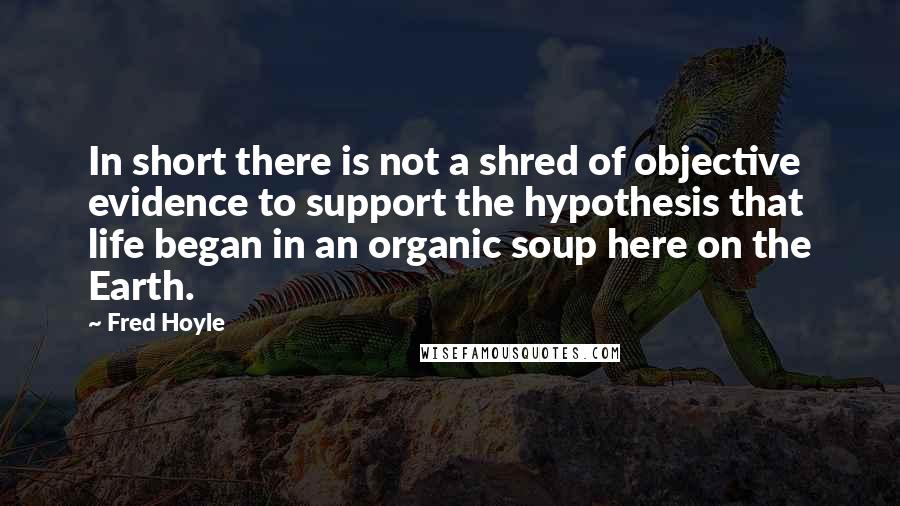 Fred Hoyle Quotes: In short there is not a shred of objective evidence to support the hypothesis that life began in an organic soup here on the Earth.