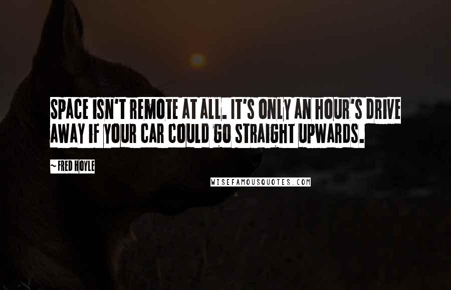 Fred Hoyle Quotes: Space isn't remote at all. It's only an hour's drive away if your car could go straight upwards.