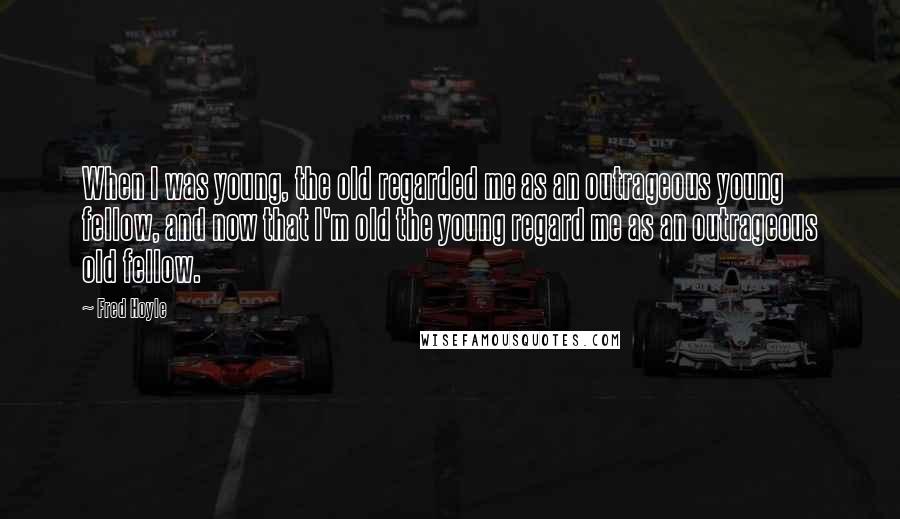 Fred Hoyle Quotes: When I was young, the old regarded me as an outrageous young fellow, and now that I'm old the young regard me as an outrageous old fellow.
