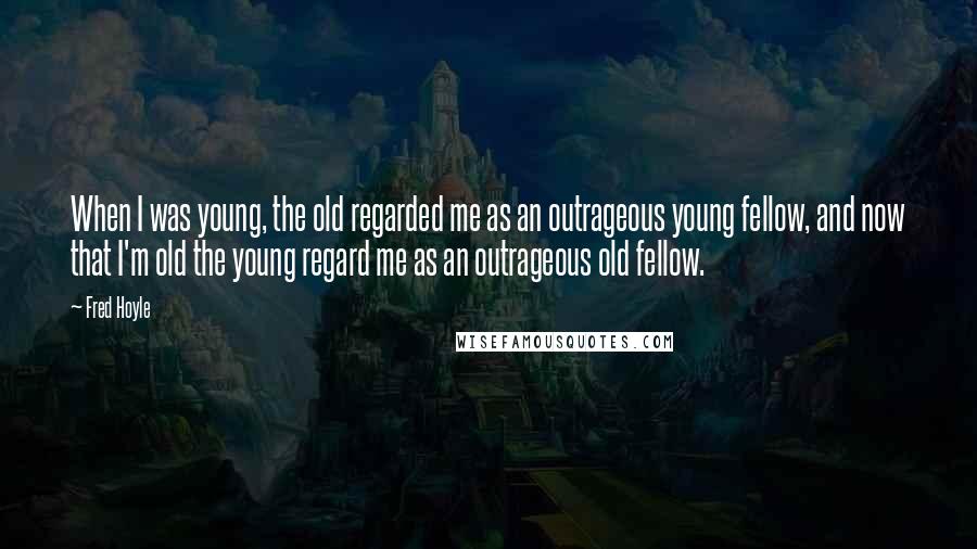 Fred Hoyle Quotes: When I was young, the old regarded me as an outrageous young fellow, and now that I'm old the young regard me as an outrageous old fellow.