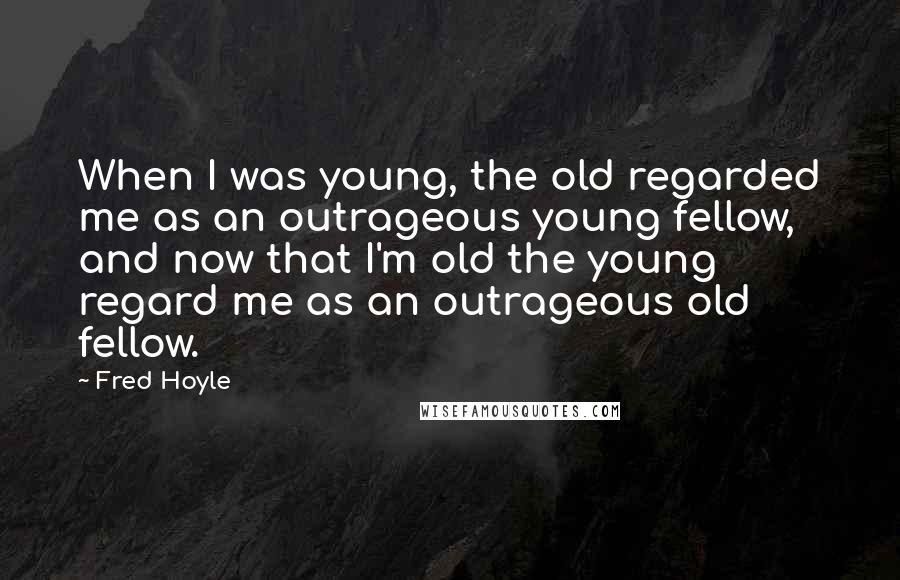 Fred Hoyle Quotes: When I was young, the old regarded me as an outrageous young fellow, and now that I'm old the young regard me as an outrageous old fellow.
