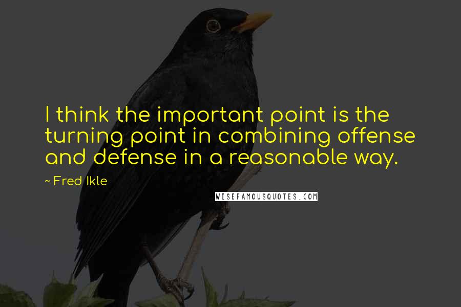 Fred Ikle Quotes: I think the important point is the turning point in combining offense and defense in a reasonable way.