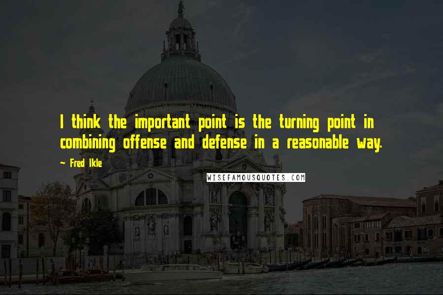 Fred Ikle Quotes: I think the important point is the turning point in combining offense and defense in a reasonable way.