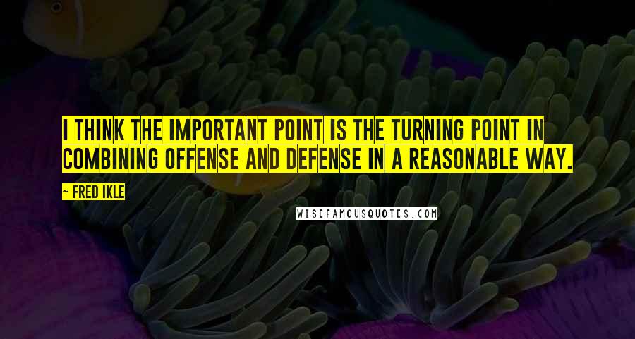 Fred Ikle Quotes: I think the important point is the turning point in combining offense and defense in a reasonable way.