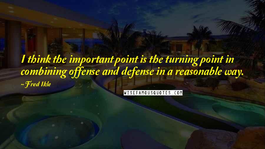 Fred Ikle Quotes: I think the important point is the turning point in combining offense and defense in a reasonable way.