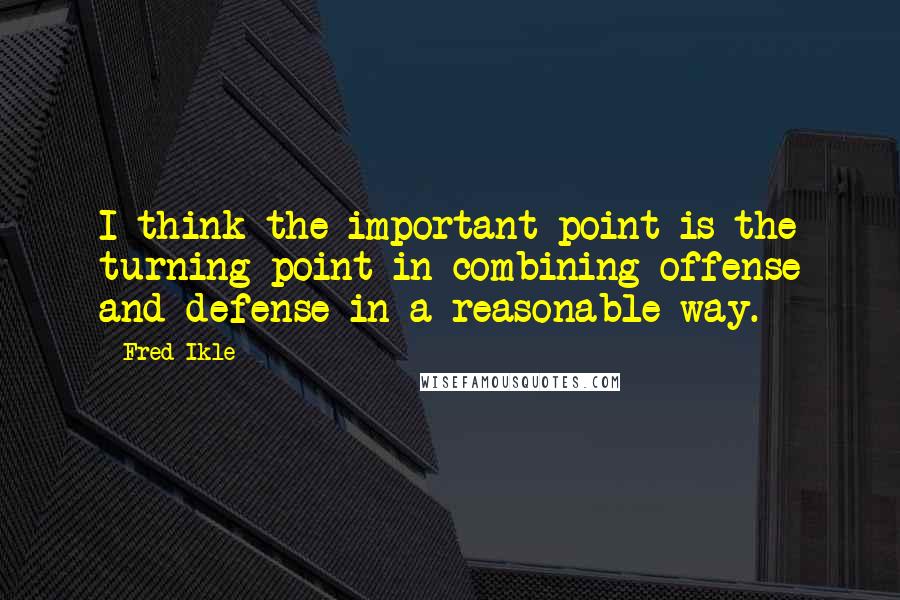 Fred Ikle Quotes: I think the important point is the turning point in combining offense and defense in a reasonable way.