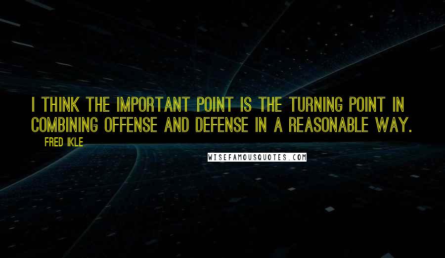 Fred Ikle Quotes: I think the important point is the turning point in combining offense and defense in a reasonable way.