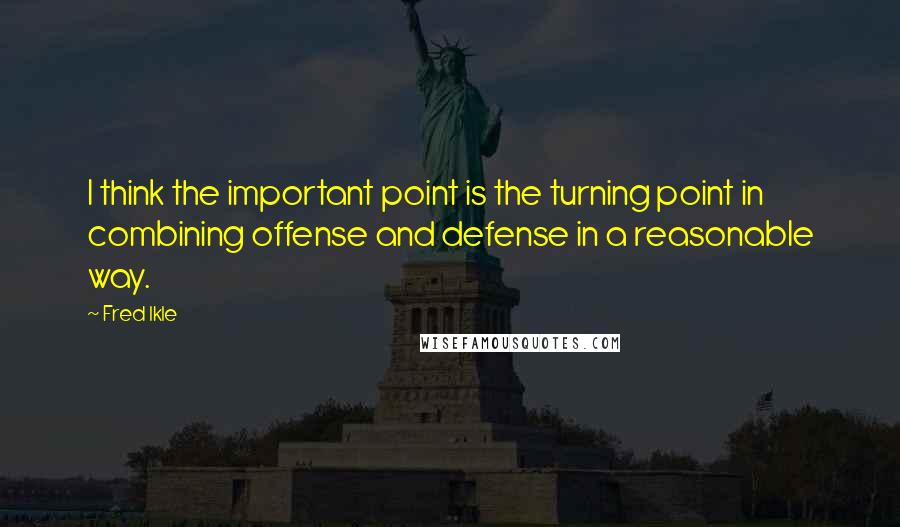 Fred Ikle Quotes: I think the important point is the turning point in combining offense and defense in a reasonable way.