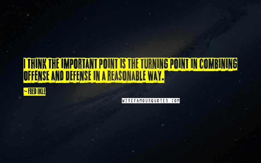 Fred Ikle Quotes: I think the important point is the turning point in combining offense and defense in a reasonable way.