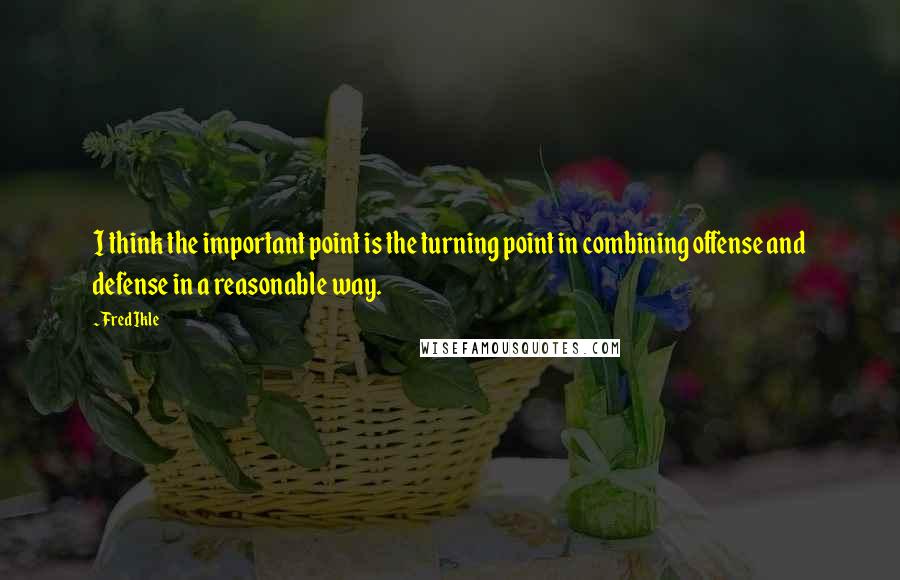 Fred Ikle Quotes: I think the important point is the turning point in combining offense and defense in a reasonable way.