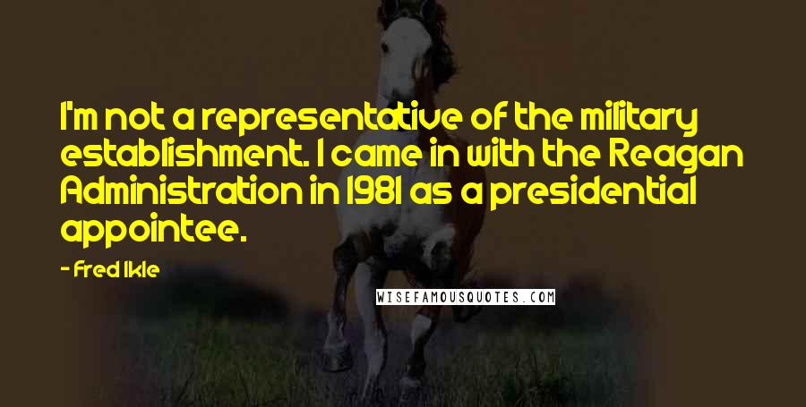 Fred Ikle Quotes: I'm not a representative of the military establishment. I came in with the Reagan Administration in 1981 as a presidential appointee.
