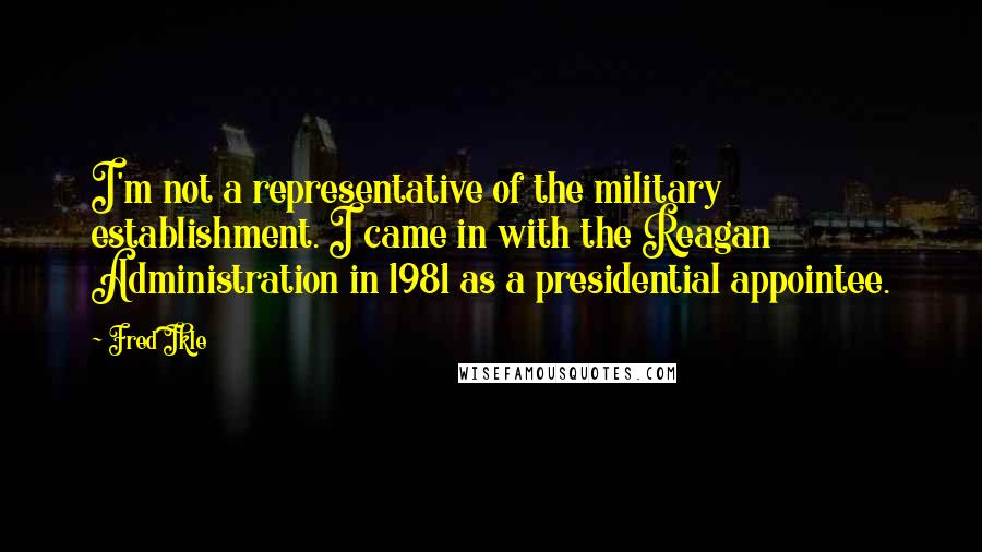 Fred Ikle Quotes: I'm not a representative of the military establishment. I came in with the Reagan Administration in 1981 as a presidential appointee.