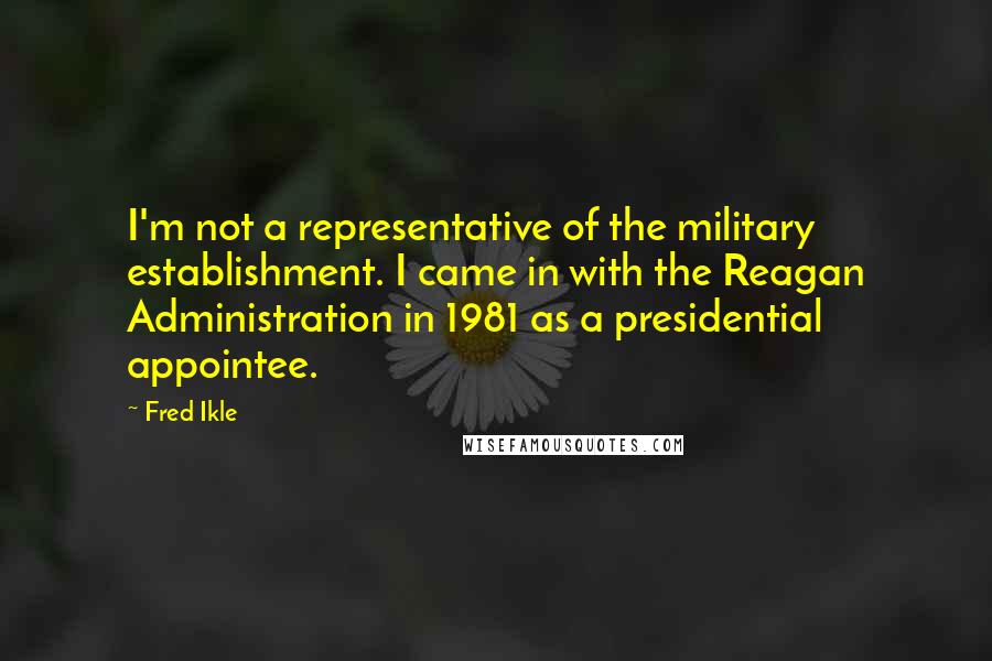 Fred Ikle Quotes: I'm not a representative of the military establishment. I came in with the Reagan Administration in 1981 as a presidential appointee.