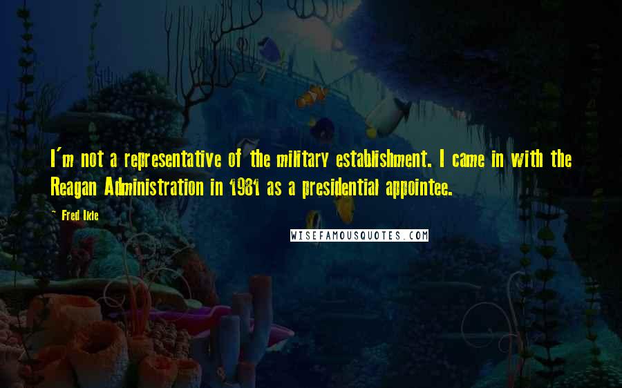 Fred Ikle Quotes: I'm not a representative of the military establishment. I came in with the Reagan Administration in 1981 as a presidential appointee.