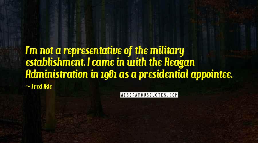 Fred Ikle Quotes: I'm not a representative of the military establishment. I came in with the Reagan Administration in 1981 as a presidential appointee.