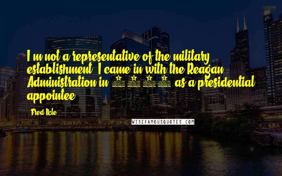 Fred Ikle Quotes: I'm not a representative of the military establishment. I came in with the Reagan Administration in 1981 as a presidential appointee.