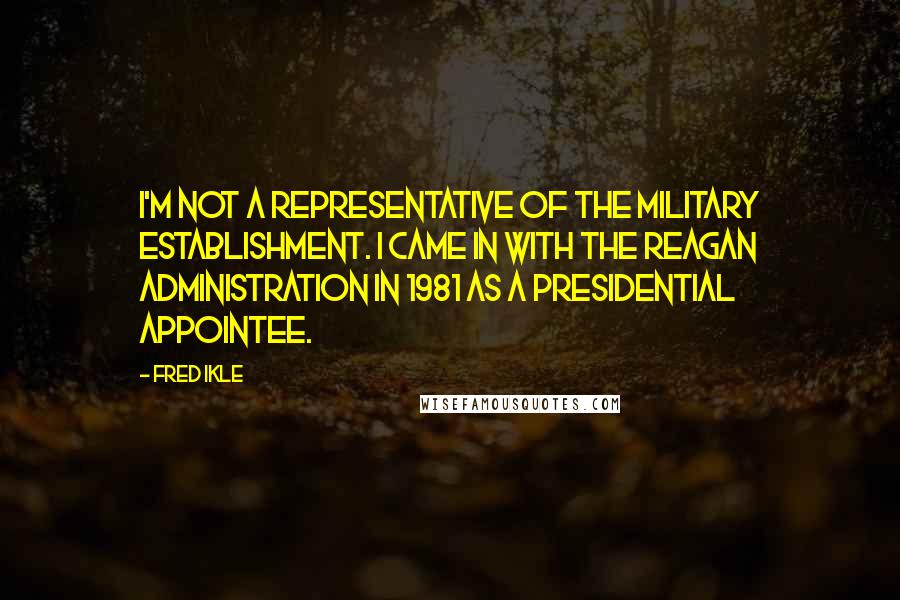 Fred Ikle Quotes: I'm not a representative of the military establishment. I came in with the Reagan Administration in 1981 as a presidential appointee.