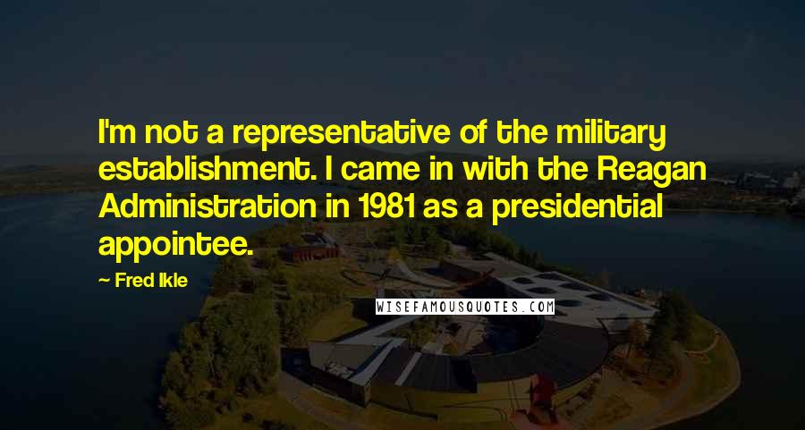 Fred Ikle Quotes: I'm not a representative of the military establishment. I came in with the Reagan Administration in 1981 as a presidential appointee.