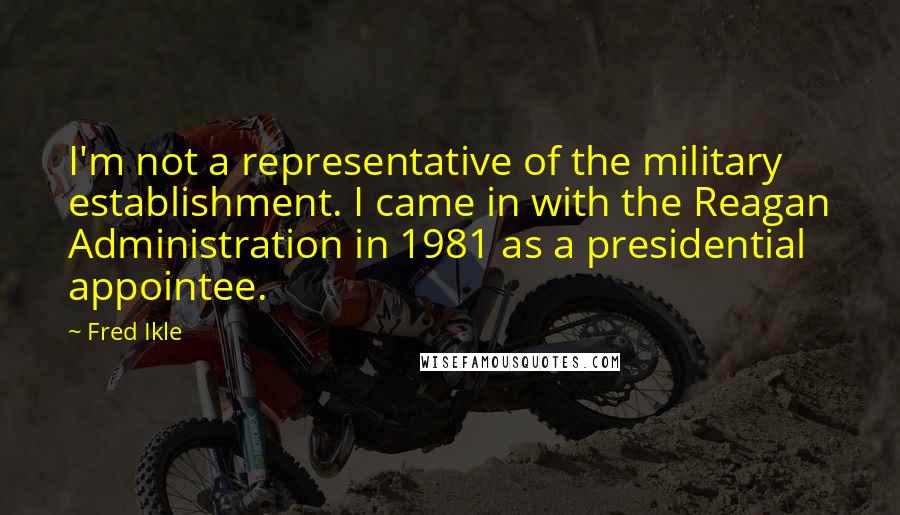 Fred Ikle Quotes: I'm not a representative of the military establishment. I came in with the Reagan Administration in 1981 as a presidential appointee.