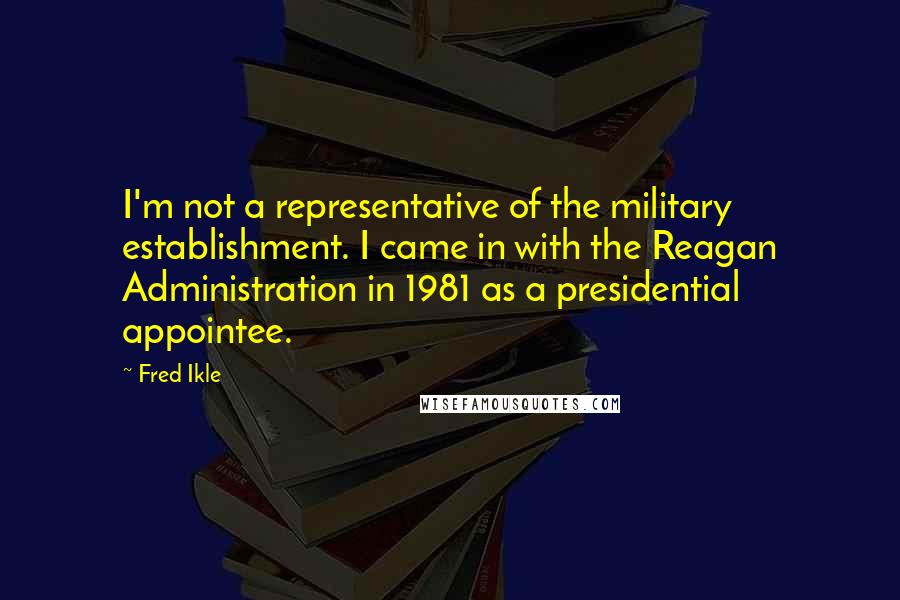 Fred Ikle Quotes: I'm not a representative of the military establishment. I came in with the Reagan Administration in 1981 as a presidential appointee.
