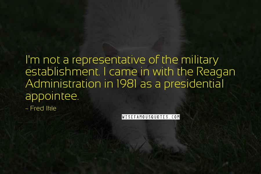 Fred Ikle Quotes: I'm not a representative of the military establishment. I came in with the Reagan Administration in 1981 as a presidential appointee.