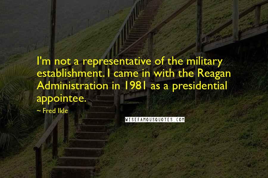 Fred Ikle Quotes: I'm not a representative of the military establishment. I came in with the Reagan Administration in 1981 as a presidential appointee.