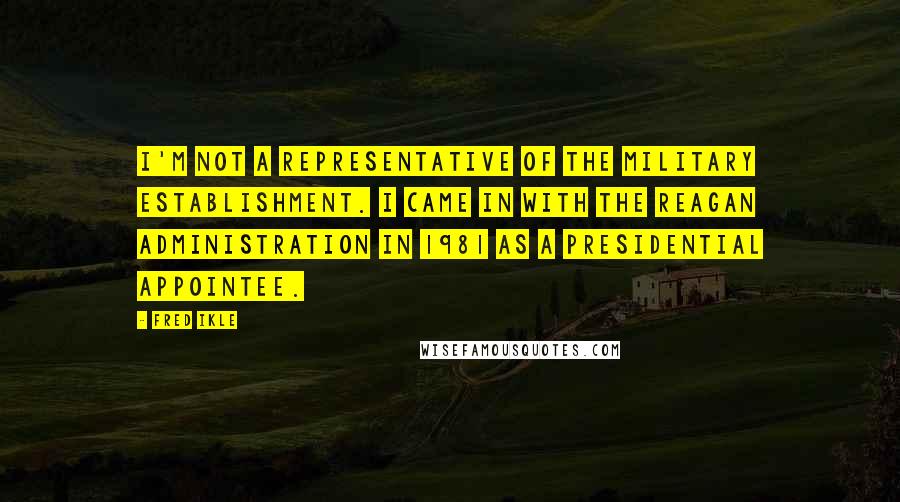 Fred Ikle Quotes: I'm not a representative of the military establishment. I came in with the Reagan Administration in 1981 as a presidential appointee.