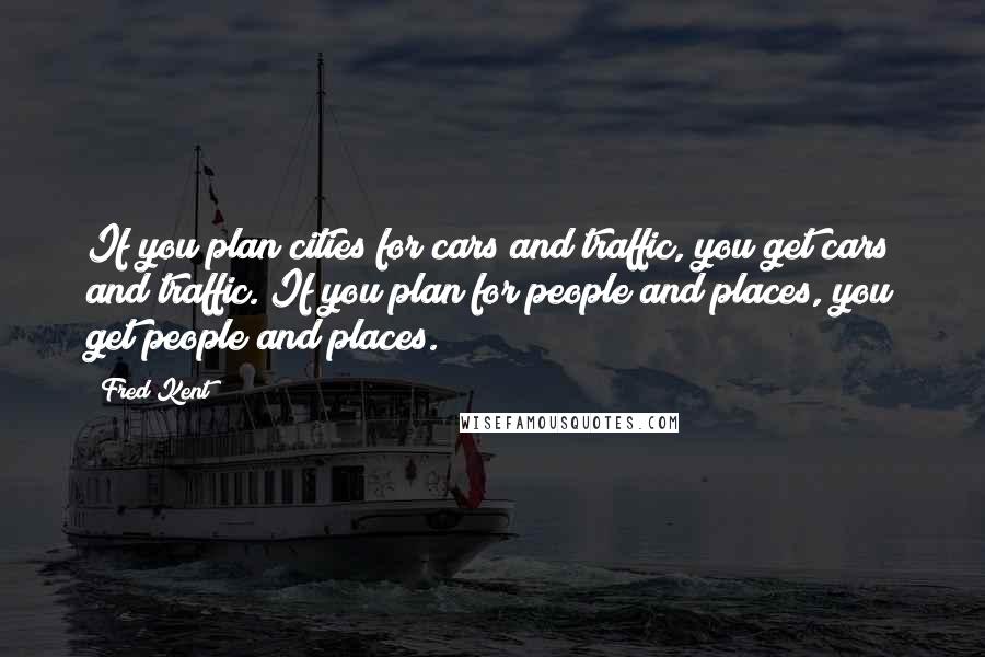 Fred Kent Quotes: If you plan cities for cars and traffic, you get cars and traffic. If you plan for people and places, you get people and places.