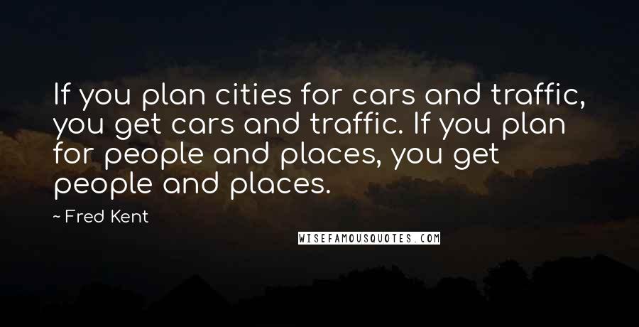 Fred Kent Quotes: If you plan cities for cars and traffic, you get cars and traffic. If you plan for people and places, you get people and places.