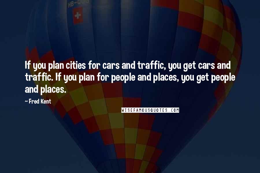 Fred Kent Quotes: If you plan cities for cars and traffic, you get cars and traffic. If you plan for people and places, you get people and places.