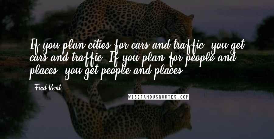 Fred Kent Quotes: If you plan cities for cars and traffic, you get cars and traffic. If you plan for people and places, you get people and places.