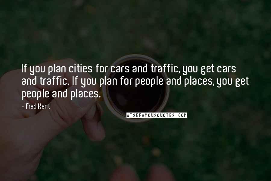 Fred Kent Quotes: If you plan cities for cars and traffic, you get cars and traffic. If you plan for people and places, you get people and places.